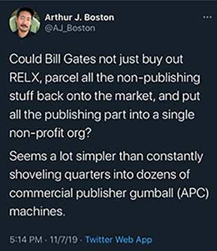 “Could Bill Gates not just buy out RELX, parcel all the non-publishing stuff back onto the market, and put all the publishing part into a single non-profit org? Seems a lot simpler than constantly shoveling quarters into dozens of commercial publisher gumball (APC) machines.”—@AJ_Boston, 5:14 p.m., November 7, 2019, Twitter Web App